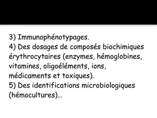 3) Immunophénotypages.
4) Des dosages de composés biochimiques
érythrocytaires (enzymes, hémoglobines,
vitamines, oligoéléments, ions,
médicaments et toxiques).
5) Des identifications microbiologiques
(hémocultures)…
 