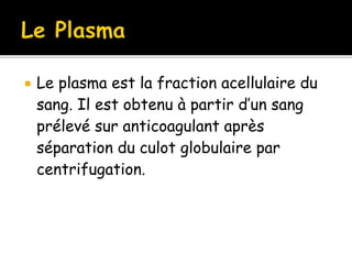  Le plasma est la fraction acellulaire du
sang. Il est obtenu à partir d’un sang
prélevé sur anticoagulant après
séparation du culot globulaire par
centrifugation.
 