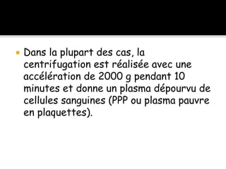  Dans la plupart des cas, la
centrifugation est réalisée avec une
accélération de 2000 g pendant 10
minutes et donne un plasma dépourvu de
cellules sanguines (PPP ou plasma pauvre
en plaquettes).
 