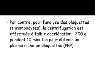  Par contre, pour l’analyse des plaquettes
(thrombocytes), la centrifugation est
effectuée à faible accélération : 200 g
pendant 10 minutes pour obtenir un
plasma riche en plaquettes (PRP)
 