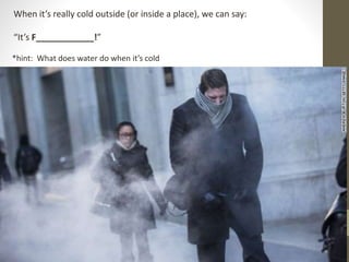 When it’s really cold outside (or inside a place), we can say:
“It’s F____________!”
*hint: What does water do when it’s cold
 