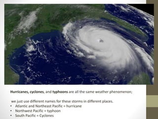 Hurricanes, cyclones, and typhoons are all the same weather phenomenon;
we just use different names for these storms in different places.
• Atlantic and Northeast Pacific = hurricane
• Northwest Pacific = typhoon
• South Pacific = Cyclones
 