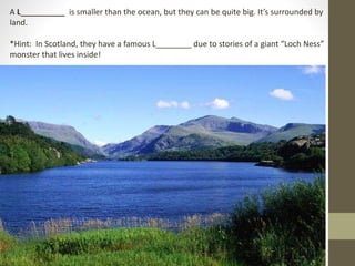 A L__________ is smaller than the ocean, but they can be quite big. It’s surrounded by
land.
*Hint: In Scotland, they have a famous L________ due to stories of a giant “Loch Ness”
monster that lives inside!
 