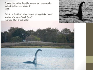 A Lake is smaller than the ocean, but they can be
quite big. It’s surrounded by
land.
*Hint: In Scotland, they have a famous Lake due to
stories of a giant “Loch Ness”
monster that lives inside!
 
