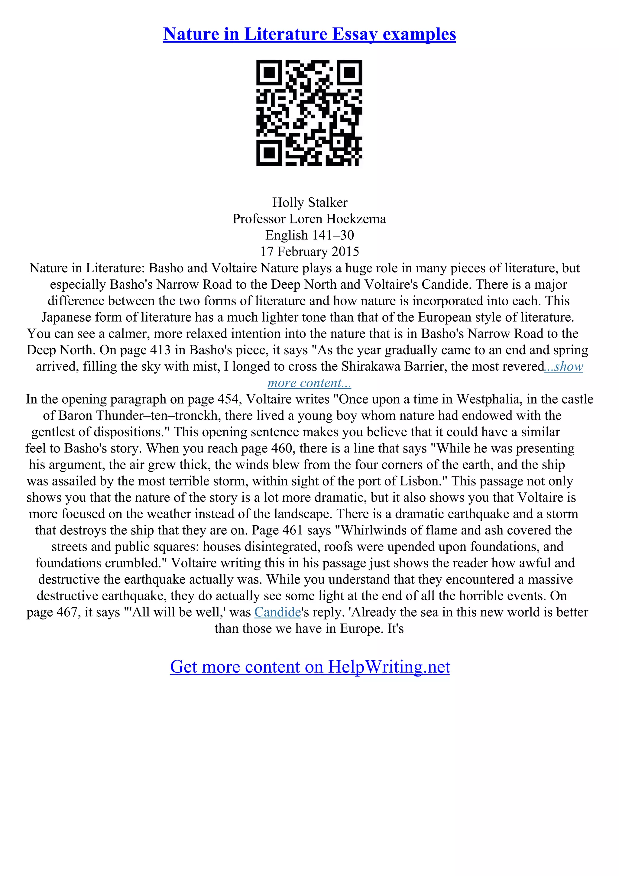 Nature in Literature Essay examples
Holly Stalker
Professor Loren Hoekzema
English 141–30
17 February 2015
Nature in Literature: Basho and Voltaire Nature plays a huge role in many pieces of literature, but
especially Basho's Narrow Road to the Deep North and Voltaire's Candide. There is a major
difference between the two forms of literature and how nature is incorporated into each. This
Japanese form of literature has a much lighter tone than that of the European style of literature.
You can see a calmer, more relaxed intention into the nature that is in Basho's Narrow Road to the
Deep North. On page 413 in Basho's piece, it says "As the year gradually came to an end and spring
arrived, filling the sky with mist, I longed to cross the Shirakawa Barrier, the most revered...show
more content...
In the opening paragraph on page 454, Voltaire writes "Once upon a time in Westphalia, in the castle
of Baron Thunder–ten–tronckh, there lived a young boy whom nature had endowed with the
gentlest of dispositions." This opening sentence makes you believe that it could have a similar
feel to Basho's story. When you reach page 460, there is a line that says "While he was presenting
his argument, the air grew thick, the winds blew from the four corners of the earth, and the ship
was assailed by the most terrible storm, within sight of the port of Lisbon." This passage not only
shows you that the nature of the story is a lot more dramatic, but it also shows you that Voltaire is
more focused on the weather instead of the landscape. There is a dramatic earthquake and a storm
that destroys the ship that they are on. Page 461 says "Whirlwinds of flame and ash covered the
streets and public squares: houses disintegrated, roofs were upended upon foundations, and
foundations crumbled." Voltaire writing this in his passage just shows the reader how awful and
destructive the earthquake actually was. While you understand that they encountered a massive
destructive earthquake, they do actually see some light at the end of all the horrible events. On
page 467, it says "'All will be well,' was Candide's reply. 'Already the sea in this new world is better
than those we have in Europe. It's
Get more content on HelpWriting.net
 