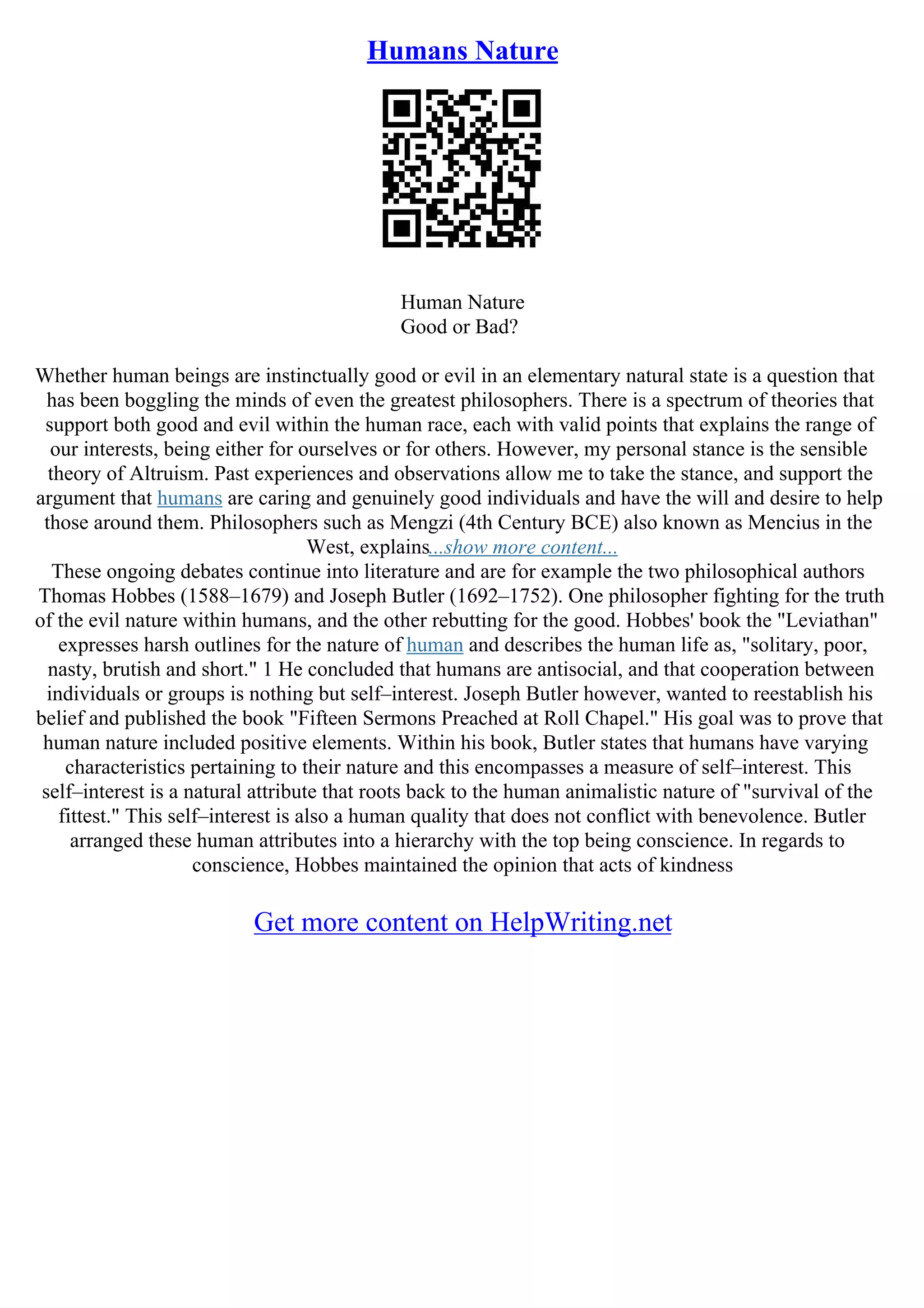 Humans Nature
Human Nature
Good or Bad?
Whether human beings are instinctually good or evil in an elementary natural state is a question that
has been boggling the minds of even the greatest philosophers. There is a spectrum of theories that
support both good and evil within the human race, each with valid points that explains the range of
our interests, being either for ourselves or for others. However, my personal stance is the sensible
theory of Altruism. Past experiences and observations allow me to take the stance, and support the
argument that humans are caring and genuinely good individuals and have the will and desire to help
those around them. Philosophers such as Mengzi (4th Century BCE) also known as Mencius in the
West, explains...show more content...
These ongoing debates continue into literature and are for example the two philosophical authors
Thomas Hobbes (1588–1679) and Joseph Butler (1692–1752). One philosopher fighting for the truth
of the evil nature within humans, and the other rebutting for the good. Hobbes' book the "Leviathan"
expresses harsh outlines for the nature of human and describes the human life as, "solitary, poor,
nasty, brutish and short." 1 He concluded that humans are antisocial, and that cooperation between
individuals or groups is nothing but self–interest. Joseph Butler however, wanted to reestablish his
belief and published the book "Fifteen Sermons Preached at Roll Chapel." His goal was to prove that
human nature included positive elements. Within his book, Butler states that humans have varying
characteristics pertaining to their nature and this encompasses a measure of self–interest. This
self–interest is a natural attribute that roots back to the human animalistic nature of "survival of the
fittest." This self–interest is also a human quality that does not conflict with benevolence. Butler
arranged these human attributes into a hierarchy with the top being conscience. In regards to
conscience, Hobbes maintained the opinion that acts of kindness
Get more content on HelpWriting.net
 