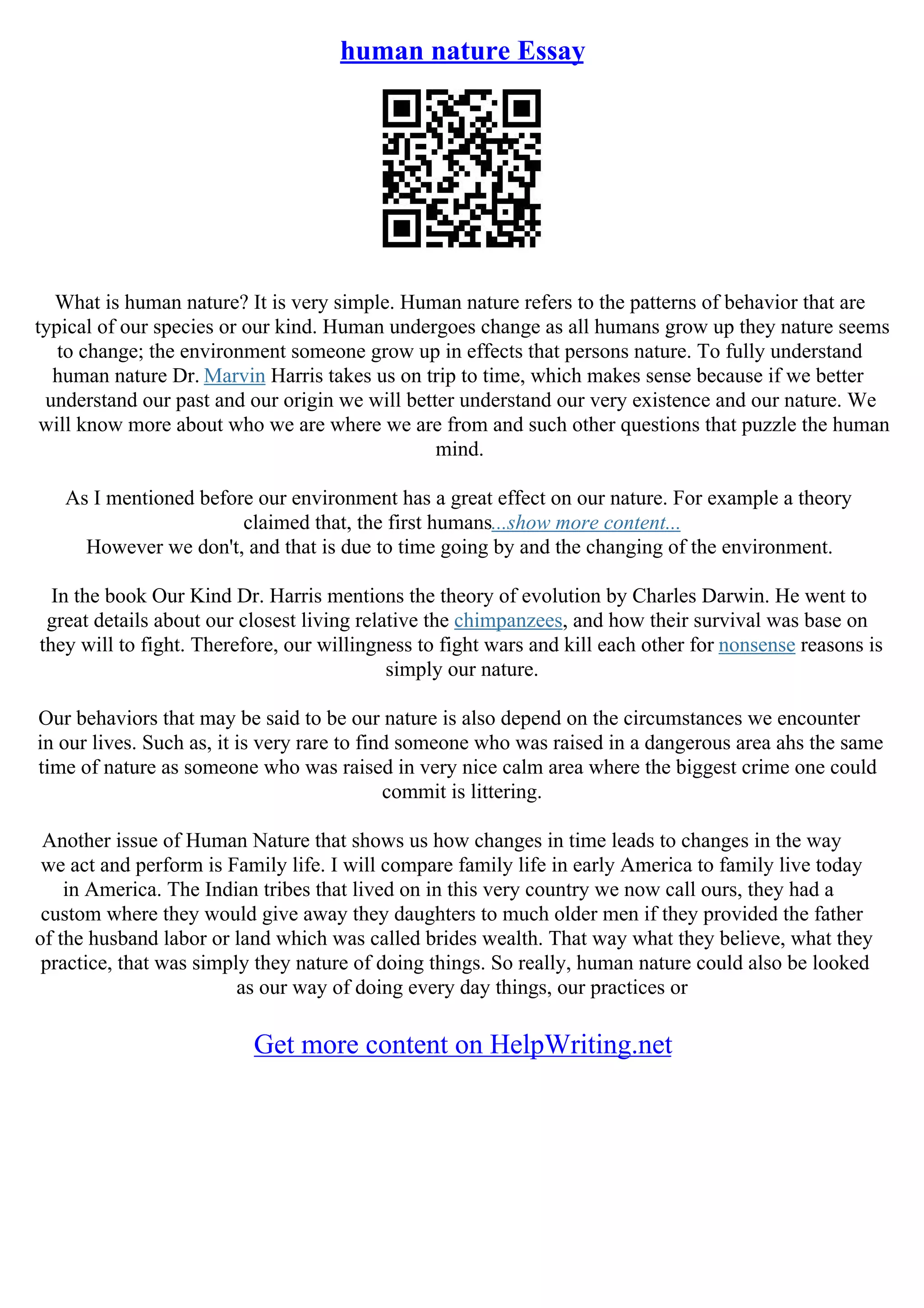 human nature Essay
What is human nature? It is very simple. Human nature refers to the patterns of behavior that are
typical of our species or our kind. Human undergoes change as all humans grow up they nature seems
to change; the environment someone grow up in effects that persons nature. To fully understand
human nature Dr. Marvin Harris takes us on trip to time, which makes sense because if we better
understand our past and our origin we will better understand our very existence and our nature. We
will know more about who we are where we are from and such other questions that puzzle the human
mind.
As I mentioned before our environment has a great effect on our nature. For example a theory
claimed that, the first humans...show more content...
However we don't, and that is due to time going by and the changing of the environment.
In the book Our Kind Dr. Harris mentions the theory of evolution by Charles Darwin. He went to
great details about our closest living relative the chimpanzees, and how their survival was base on
they will to fight. Therefore, our willingness to fight wars and kill each other for nonsense reasons is
simply our nature.
Our behaviors that may be said to be our nature is also depend on the circumstances we encounter
in our lives. Such as, it is very rare to find someone who was raised in a dangerous area ahs the same
time of nature as someone who was raised in very nice calm area where the biggest crime one could
commit is littering.
Another issue of Human Nature that shows us how changes in time leads to changes in the way
we act and perform is Family life. I will compare family life in early America to family live today
in America. The Indian tribes that lived on in this very country we now call ours, they had a
custom where they would give away they daughters to much older men if they provided the father
of the husband labor or land which was called brides wealth. That way what they believe, what they
practice, that was simply they nature of doing things. So really, human nature could also be looked
as our way of doing every day things, our practices or
Get more content on HelpWriting.net
 