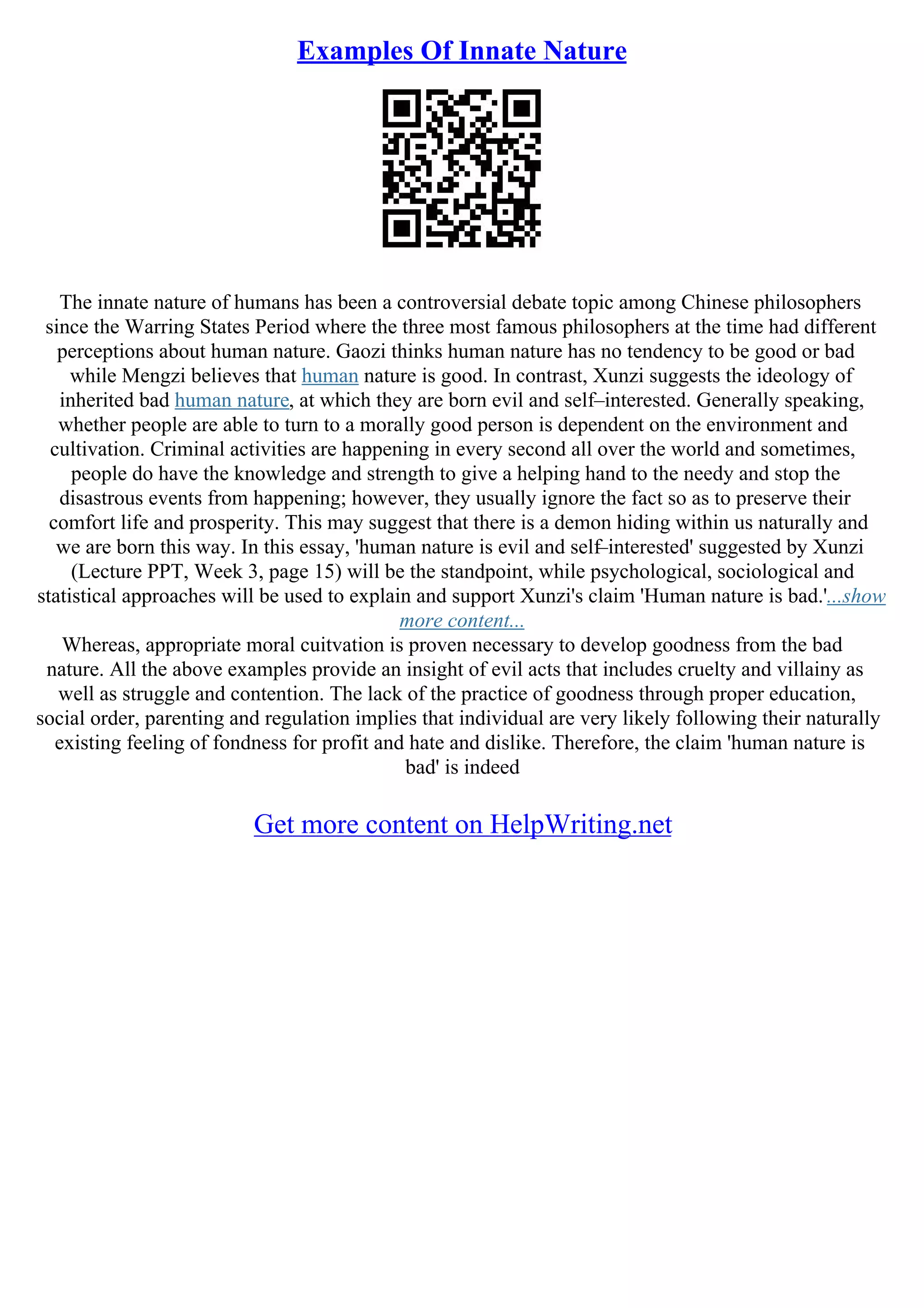 Examples Of Innate Nature
The innate nature of humans has been a controversial debate topic among Chinese philosophers
since the Warring States Period where the three most famous philosophers at the time had different
perceptions about human nature. Gaozi thinks human nature has no tendency to be good or bad
while Mengzi believes that human nature is good. In contrast, Xunzi suggests the ideology of
inherited bad human nature, at which they are born evil and self–interested. Generally speaking,
whether people are able to turn to a morally good person is dependent on the environment and
cultivation. Criminal activities are happening in every second all over the world and sometimes,
people do have the knowledge and strength to give a helping hand to the needy and stop the
disastrous events from happening; however, they usually ignore the fact so as to preserve their
comfort life and prosperity. This may suggest that there is a demon hiding within us naturally and
we are born this way. In this essay, 'human nature is evil and self–interested' suggested by Xunzi
(Lecture PPT, Week 3, page 15) will be the standpoint, while psychological, sociological and
statistical approaches will be used to explain and support Xunzi's claim 'Human nature is bad.'...show
more content...
Whereas, appropriate moral cuitvation is proven necessary to develop goodness from the bad
nature. All the above examples provide an insight of evil acts that includes cruelty and villainy as
well as struggle and contention. The lack of the practice of goodness through proper education,
social order, parenting and regulation implies that individual are very likely following their naturally
existing feeling of fondness for profit and hate and dislike. Therefore, the claim 'human nature is
bad' is indeed
Get more content on HelpWriting.net
 