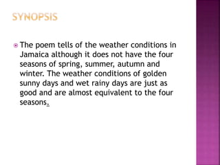  The poem tells of the weather conditions in
Jamaica although it does not have the four
seasons of spring, summer, autumn and
winter. The weather conditions of golden
sunny days and wet rainy days are just as
good and are almost equivalent to the four
seasons.
 