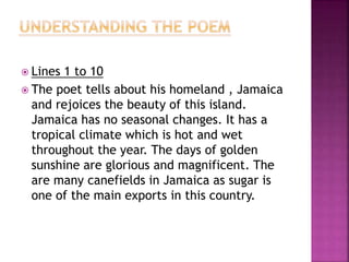  Lines 1 to 10
 The poet tells about his homeland , Jamaica
and rejoices the beauty of this island.
Jamaica has no seasonal changes. It has a
tropical climate which is hot and wet
throughout the year. The days of golden
sunshine are glorious and magnificent. The
are many canefields in Jamaica as sugar is
one of the main exports in this country.
 