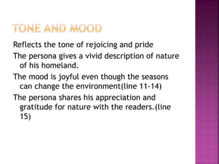 Reflects the tone of rejoicing and pride
The persona gives a vivid description of nature
of his homeland.
The mood is joyful even though the seasons
can change the environment(line 11-14)
The persona shares his appreciation and
gratitude for nature with the readers.(line
15)
 