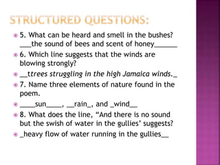  5. What can be heard and smell in the bushes?
___the sound of bees and scent of honey______
 6. Which line suggests that the winds are
blowing strongly?
 __ttrees struggling in the high Jamaica winds._
 7. Name three elements of nature found in the
poem.
 ____sun____, __rain_, and _wind__
 8. What does the line, “And there is no sound
but the swish of water in the gullies’ suggests?
 _heavy flow of water running in the gullies__
 