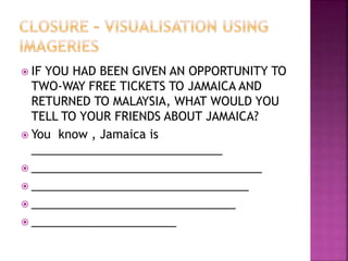  IF YOU HAD BEEN GIVEN AN OPPORTUNITY TO
TWO-WAY FREE TICKETS TO JAMAICA AND
RETURNED TO MALAYSIA, WHAT WOULD YOU
TELL TO YOUR FRIENDS ABOUT JAMAICA?
 You know , Jamaica is
_____________________________
 ___________________________________
 _________________________________
 _______________________________
 ______________________
 