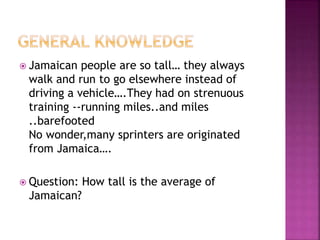 Jamaican people are so tall… they always
walk and run to go elsewhere instead of
driving a vehicle….They had on strenuous
training --running miles..and miles
..barefooted
No wonder,many sprinters are originated
from Jamaica….
 Question: How tall is the average of
Jamaican?
 