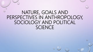 NATURE, GOALS AND
PERSPECTIVES IN ANTHROPOLOGY,
SOCIOLOGY AND POLITICAL
SCIENCE
 