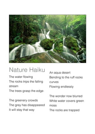 Nature Haiku
 An aqua desert
 

The water ﬂowing
             Bending to the ruff rocks
The rocks trips the falling   curves
stream
                       Flowing endlessly 
The trees grasp the edge
     

                             The wonder now blurred
The greenery crowds
          White water covers green
The grey has disappeared 
 moss
It will stay that way
     The rocks are trapped

                             
                              

                             
                              
 