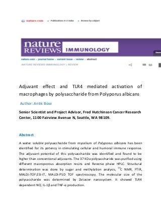 Adjuvant effect and TLR4 mediated activation of
macrophages by polysaccharide from Polyporus albicans
Author: Antik Bose
Senior Scientist and Project Advisor, Fred Hutchinson Cancer Research
Center, 1100 Fairview Avenue N, Seattle, WA 98109.
Abstract
A water soluble polysaccharide from mycelium of Polyporus albicans has been
identified for its potency in stimulating cellular and humoral immune response.
The adjuvant potential of this polysaccharide was identified and found to be
higher than conventional adjuvants. The 37 KDa polysaccharide was purified using
different macroporous absorption resins and Reverse phase HPLC. Structural
determination was done by sugar and methylation analysis, 13
C NMR, FTIR,
MALDI-TOF,ESI-IT, MALDI-PSD TOF spectroscopy. The molecular size of the
polysaccharide was determined by Zetasier nanosystem. It showed TLR4
dependent NO, IL-1β and TNF-α production.
 