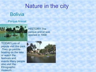 Nature in the city
Bolivia
Parque Arenal
HISTORY:The
parque arenal was
opened in 1958.
TODAY:Lots of
pepole visit this park
.They go paddle
boating on the lake
or watch the
festivals and
events.Many people
also visit the
Etnographic
museum.
 