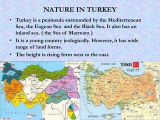 NATURE IN TURKEY
• Turkey is a peninsula surrounded by the Mediterrenean
Sea, the Eagean Sea and the Black Sea. It also has an
inland sea. ( the Sea of Marmara )
• It is a young country jeologically. However, it has wide
range of land forms.
• The height is rising form west to the east.
 