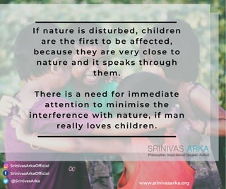 If nature is disturbed, children
are the first to be affected,
because they are very close to
nature and it speaks through
them.
There is a need for immediate
attention to minimise the
interference with nature, if man
really loves children.
SrinivasArkaOfficial
SrinivasArkaOfficial
@SrinivasArka
www.srinivasarka.org
 