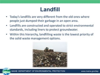 Landfill
• Today’s landfills are very different from the old ones where
people just dumped their garbage in an open area.
• Landfills are constructed and operated to strict environmental
standards, including liners to protect groundwater.
• Within this hierarchy, landfilling waste is the lowest priority of
the solid waste management options.
 