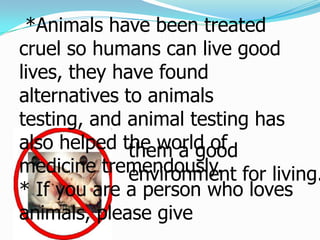  *Animals have been treated cruel so humans can live good lives, they have found alternatives to animals testing, and animal testing has also helped the world of medicine tremendously.* If you are a person who loves animals, please give             them a good environment for living.
