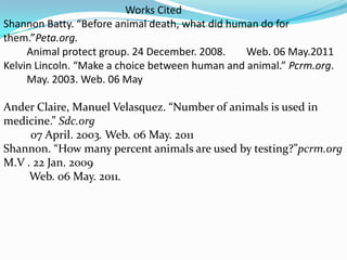                                               Works CitedShannon Batty. “Before animal death, what did human do for them.”Peta.org.Animal protect group. 24 December. 2008. 	Web. 06 May.2011Kelvin Lincoln. “Make a choice between human and animal.” Pcrm.org.         May. 2003. Web. 06 May    Ander Claire, Manuel Velasquez. “Number of animals is used in medicine.” Sdc.org07 April. 2003. Web. 06 May. 2011Shannon. “How many percent animals are used by testing?”pcrm.org M.V . 22 Jan. 2009          Web. 06 May. 2011. 