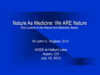 Nature As Medicine: We ARE Nature
First Lecture in the Nature and Medicine Series
Dr.John C. Hughes, D.O.
ACES at Hallum Lake
Aspen, CO
July 18, 2012
 