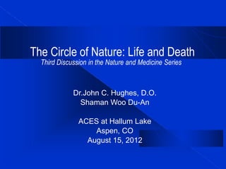 The Circle of Nature: Life and Death
Third Discussion in the Nature and Medicine Series
Dr.John C. Hughes, D.O.
Shaman Woo Du-An
ACES at Hallum Lake
Aspen, CO
August 15, 2012
 