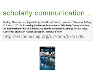 scholarly communication
Harley,	
 ?Diane;	
 ?Acord,	
 ?Sophia	
 ?Krzys;	
 ?Earl-?\Novell,	
 ?Sarah;	
 ?Lawrence,	
 ?Shannon;	
 ?&	
 ?King,	
 ?
C.	
 ?Judson.	
 ?(2010).	
 ?Assessing	
 ?the	
 ?Future	
 ?Landscape	
 ?of	
 ?Scholarly	
 ?Communica9on:	
 ?
An	
 ?Explora9on	
 ?of	
 ?Faculty	
 ?Values	
 ?and	
 ?Needs	
 ?in	
 ?Seven	
 ?Disciplines.	
 ?UC	
 ?Berkeley:	
 ?
Center	
 ?for	
 ?Studies	
 ?in	
 ?Higher	
 ?Educa4on.	
 ?Retrieved	
 ?from:	
 ?	
 ?

hGp://escholarship.org/uc/item/0kr8s78v	
 ?
 
