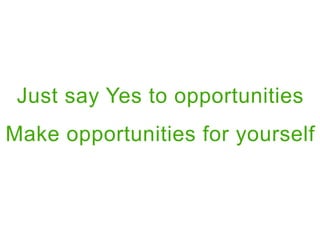 Just say Yes to opportunities
Make opportunities for yourself
 