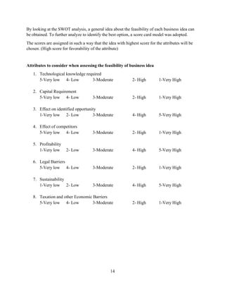 14
By looking at the SWOT analysis, a general idea about the feasibility of each business idea can
be obtained. To further analyze to identify the best option, a score card model was adopted.
The scores are assigned in such a way that the idea with highest score for the attributes will be
chosen. (High score for favorability of the attribute)
Attributes to consider when assessing the feasibility of business idea
1. Technological knowledge required
5-Very low 4- Low 3-Moderate 2- High 1-Very High
2. Capital Requirement
5-Very low 4- Low 3-Moderate 2- High 1-Very High
3. Effect on identified opportunity
1-Very low 2- Low 3-Moderate 4- High 5-Very High
4. Effect of competitors
5-Very low 4- Low 3-Moderate 2- High 1-Very High
5. Profitability
1-Very low 2- Low 3-Moderate 4- High 5-Very High
6. Legal Barriers
5-Very low 4- Low 3-Moderate 2- High 1-Very High
7. Sustainability
1-Very low 2- Low 3-Moderate 4- High 5-Very High
8. Taxation and other Economic Barriers
5-Very low 4- Low 3-Moderate 2- High 1-Very High
 