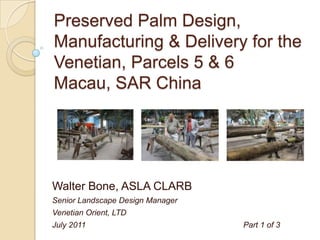 Preserved Palm Design,
Manufacturing & Delivery for the
Venetian, Parcels 5 & 6
Macau, SAR China




Walter Bone, ASLA CLARB
Senior Landscape Design Manager
Venetian Orient, LTD
July 2011                         Part 1 of 3
 