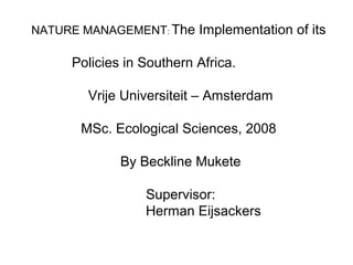 NATURE MANAGEMENT: The Implementation of its
Policies in Southern Africa.
Vrije Universiteit – Amsterdam
MSc. Ecological Sciences, 2008
By Beckline Mukete
Supervisor:
Herman Eijsackers
 