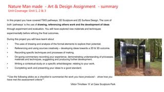 Nature Man made - Art & Design Assignment - summary
Unit Coverage: Unit 1, 2 & 3
In this project you have covered TWO pathways; 3D Sculpture and 2D Surface Design. The core of
both ‘pathways’ is the use of drawing, referencing others work and the development of ideas
through experiment and evaluation. You will have explored new materials and techniques
experimentally before refining the final outcomes.
During this project you will have learnt about
• The uses of drawing and analysis of the formal elements to explore their potential.
• Referencing and using sources creatively – developing ideas towards a 2D & 3D outcome.
• Recording specific techniques and processes of making.
• On-going commentary recording your experience, demonstrating understanding of processes;
materials and techniques, suggesting and producing further development.
• Writing a contextual study on a specific artist/designer, relating to your work.
• Completing work and presenting your ideas to a good standard.
**Use the following slides as a checklist to summarise the work you have produced - show how you
have met the assessment criteria**
Viktor Timofeev ‘X’ at Cass Sculpture Park
 