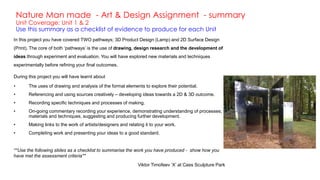 Nature Man made - Art & Design Assignment - summary
Unit Coverage: Unit 1 & 2
Use this summary as a checklist of evidence to produce for each Unit
In this project you have covered TWO pathways; 3D Product Design (Lamp) and 2D Surface Design
(Print). The core of both ‘pathways’ is the use of drawing, design research and the development of
ideas through experiment and evaluation. You will have explored new materials and techniques
experimentally before refining your final outcomes.
During this project you will have learnt about
• The uses of drawing and analysis of the formal elements to explore their potential.
• Referencing and using sources creatively – developing ideas towards a 2D & 3D outcome.
• Recording specific techniques and processes of making.
• On-going commentary recording your experience, demonstrating understanding of processes;
materials and techniques, suggesting and producing further development.
• Making links to the work of artists/designers and relating it to your work.
• Completing work and presenting your ideas to a good standard.
**Use the following slides as a checklist to summarise the work you have produced - show how you
have met the assessment criteria**
Viktor Timofeev ‘X’ at Cass Sculpture Park
 