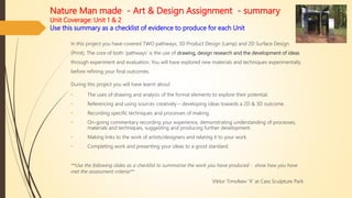 Nature Man made - Art & Design Assignment - summary
Unit Coverage: Unit 1 & 2
Use this summary as a checklist of evidence to produce for each Unit
In this project you have covered TWO pathways; 3D Product Design (Lamp) and 2D Surface Design
(Print). The core of both ‘pathways’ is the use of drawing, design research and the development of ideas
through experiment and evaluation. You will have explored new materials and techniques experimentally
before refining your final outcomes.
During this project you will have learnt about
• The uses of drawing and analysis of the formal elements to explore their potential.
• Referencing and using sources creatively – developing ideas towards a 2D & 3D outcome.
• Recording specific techniques and processes of making.
• On-going commentary recording your experience, demonstrating understanding of processes;
materials and techniques, suggesting and producing further development.
• Making links to the work of artists/designers and relating it to your work.
• Completing work and presenting your ideas to a good standard.
**Use the following slides as a checklist to summarise the work you have produced - show how you have
met the assessment criteria**
Viktor Timofeev ‘X’ at Cass Sculpture Park
 