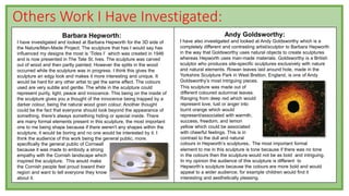 Others Work I Have Investigated:
Barbara Hepworth:
I have investigated and looked at Barbara Hepworth for the 3D side of
the Nature/Man-Made Project. The sculpture that has I would say has
influenced my designs the most is ‘Tides I’ which was created in 1946
and is now presented in The Tate St. Ives. The sculpture was carved
out of wood and then partly painted. However the splits in the wood
occurred while the sculpture was in progress. I think this gives the
sculpture an edgy look and makes it more interesting and unique. It
would be hard for any other artist to get the same effect. The colours
used are very subtle and gentle. The white in the sculpture could
represent purity, light, peace and innocence. This being on the inside of
the sculpture gives you a thought of the innocence being trapped by a
darker colour, being the natural wood grain colour. Another thought
could be the fact that everyone should look beyond the appearance of
something, there's always something hiding or special inside. There
are many formal elements present in this sculpture, the most important
one to me being shape because if there weren't any shapes within the
sculpture, it would be boring and no one would be interested by it. I
think the audience of this work being the general public, more.
specifically the general public of Cornwall
because it was made to embody a strong
empathy with the Cornish landscape which
inspired the sculpture. This would make
the Cornish people feel proud toward their
region and want to tell everyone they know
about it.
Andy Goldsworthy:
I have also investigated and looked at Andy Goldsworthy which is a
completely different and contrasting artist/sculptor to Barbara Hepworth
in the way that Goldsworthy uses natural objects to create sculptures
whereas Hepworth uses man-made materials. Goldsworthy is a British
sculptor who produces site-specific sculptures exclusively with nature
and natural elements. Rowan leaves laid around hole, made in the
Yorkshire Sculpture Park in West Bretton, England, is one of Andy
Goldsworthy’s most intriguing pieces.
This sculpture was made out of
different coloured autumnal leaves.
Ranging from deep red which would
represent love, lust or anger into
burnt orange which would
represent/associated with warmth,
success, freedom, and lemon
yellow which could be associated
with cheerful feelings. This is in
contrast to the dull and natural
colours in Hepworth’s sculptures. The most important formal
element to me in this sculpture is tone because if there was no tone
in the colours then the sculpture would not be as bold and intriguing.
In my opinion the audience of this sculpture is different to
Hepworth’s sculpture because the colours are more bold and would
appeal to a wider audience, for example children would find it
interesting and aesthetically pleasing.
 