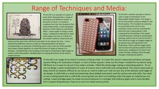 Range of Techniques and Media:
To the left is an example of a piece of
work which demonstrates a range of
techniques and different medias. In
this piece of work I re-created a
sculpture from the Cass Sculpture Park
using mixed media, I used newspaper
because I think it gives an interesting
effect , brown paper to bring in some
colour, cardboard to add texture, plain
white paper, fine liner as I think it is
the easiest media to create tone and
texture at the same time, HB Pencil and water to ink release the tree. I cross-
hatched the different circles to create an interesting effect and texture.
Crosshatching is an extension of hatching, which uses is the use of fine parallel
lines drawn closely together, to create the illusion of shade or texture in a
drawing. Crosshatching is the drawing of two layers of hatching at right-angles to
create a mesh-like pattern. Multiple layers in varying directions can be used to
create textures.
To the left is an image of my stencil in process of being made. To create this stencil I measured and drew out equal
squares filling a A1 sized piece of paper. In each of those squares I drew out the shape I needed for my stencil using
HB Pencil as it is easy to rub out if you make a mistake. I filled the whole page making a interesting pattern. To cut
out my design I used a combination of a pair of scissors and a craft knife and cutting board. The scissors were easy to
keep control of, however difficult to cut curves as I had to make sure I did not tear any of the delicate small edges of
my design. A craft knife is a small and extremely sharp bladed instrument used for various arts and crafts. You need
to use a cutting board with a craft knife, ensuring that you don't cut anything under the paper or material you are
cutting. I used cartridge paper to create my stencil because it is stronger that ordinary paper and is more durable,
this is a great thing because I have to re-use it to create various prints.
To the left is another example of where I
used a range of techniques in the
Nature/Man-Made Project. The image is
of my final product using my design in real
life situations. This involved me scanning
in my printed screen print to the
computer using a scanner, selecting the
best and most unique pattern, then
cropping that and putting it into repeat
using Photoshop creating an aesthetically
pleasing pattern you can see to the left. I
then found an image on Google images of
an iphone case and imported it into
Photoshop. I then used the magic wand
tool to erase the previous pattern of the
phone case, enabling me to insert mine
under the layer, letting it show through
the gaps, showing the pattern
 