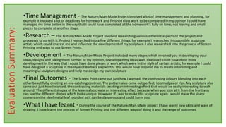 EvaluationSummary: •Time Management - The Nature/Man-Made Project involved a lot of time management and planning, for
example it involved a lot of deadlines for homework and finished class work to be completed In my opinion I could have
managed my time better in the way that I could have completed all the homework’s fully on time, not leaving and small
pieces to complete at another stage.
•Research – The Nature/Man-Made Project involved researching various different aspects of the project and
processes to go with it. Project I researched into a few different things, for example I researched into possible sculpture
artists which could interest me and influence the development of my sculpture. I also researched into the process of Screen
Printing and ways to use Screen Prints.
•Development - The Nature/Man-Made Project included many stages which involved you in developing your
ideas/designs and taking them further. In my opinion, I developed my ideas well. I believe I could have done more
development in the way that I could have done pieces of work which were in the style of certain artists, for example I could
have designed a sculpture in the style of Barbara Hepworth. This would have inspired me to create interesting and
meaningful sculpture designs and help me design my own sculpture
•Final Outcomes - The Screen Print came out just how I wanted, the contrasting colours blending into each
other beautifully, creating an eye-catching contrast. The pattern also came out perfect, to smudges or rips. My sculpture also
came out just how I wanted, the contrasting materials creating an interesting effect that would be really interesting to walk
around. The different shapes of the leaves also create an interesting effect because when you look at it from the front you
can see the different shapes which looks unique. However, If I was to make this sculpture again I would make the sharp
corners on the steel metal leaf rounded as it can be dangerous and could harm you.
•What I have learnt -During the course of the Nature/Man-Made project I have learnt new skills and ways of
drawing. I have learnt the process of Screen Printing and the different ways of doing it and the range of outcomes.
 
