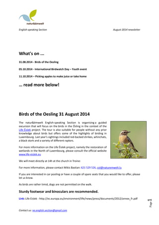 English-speaking Section August 2014 newsletter 
Contact us: ne.english.section@gmail.com 
Page1 
What's on ... 
31.08.2014 - Birds of the Oesling 
05.10.2014 - International Birdwatch Day – Youth event 
11.10.2014 – Picking apples to make juice or take home 
… read more below! 
Birds of the Oesling 31 August 2014 
The natur&ëmwelt English-speaking Section is organising a guided 
excursion that will focus on the birds in the Ösling in the context of the 
Life Éislek project. The tour is also suitable for people without any prior 
knowledge about birds but offers some of the highlights of birding in 
Luxembourg. Last year’s sightings included red-backed shrikes, whinchats, 
a black stork and a variety of different raptors. 
For more information on the Life Éislek project, namely the restoration of 
wetlands in the North of Luxembourg, please consult the official website 
www.life-eislek.eu 
We will meet directly at 14h at the church in Troine: 
For more information, please contact Mikis Bastian: 621 529 526, col@naturemwelt.lu 
If you are interested in car pooling or have a couple of spare seats that you would like to offer, please 
let us know. 
As birds are rather timid, dogs are not permitted on the walk. 
Sturdy footwear and binoculars are recommended. 
Link: Life Eislek - http://ec.europa.eu/environment/life/news/press/documents/2012/annex_fr.pdf 
 