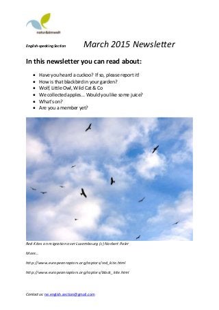 English-speaking Section March 2015 Newsletter
Contact us: ne.english.section@gmail.com
In this newsletter you can read about:
 Have you heard a cuckoo? If so, please report it!
 How is that blackbird in your garden?
 Wolf, Little Owl, Wild Cat & Co
 We collected apples... Would you like some juice?
 What's on?
 Are you a member yet?
Red Kites on migration over Luxembourg (c) Norbert Paler
More…
http://www.europeanraptors.org/raptors/red_kite.html
http://www.europeanraptors.org/raptors/black_kite.html
 
