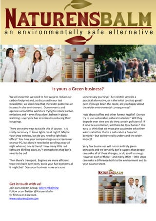 Is yours a Green business? 
We all know that we need to find ways to reduce our 
carbon footprint and, as discussed in our last 
Newsletter, we also know that the wider public has an 
interest in the environment. Governments and 
agencies around the world are trying to reduce carbon 
emissions and – even if you don’t believe in global 
warming – everyone has in interest in reducing their 
outgoings. 
There are many ways to tackle this of course. Is it 
really necessary to leave lights on all night? Maybe 
your shop window, but do you need to light back 
office? You have your company logo as a screensaver 
on your PC, but does it need to be scrolling away all 
night when no one is there? How many little red 
lights are blinking away 24/7 on machines that don’t 
need to be on? 
Then there’s transport. Engines are more efficient 
than they have ever been, but is your fuel economy all 
it might be? Does your business make or cause 
Get in touch with us! 
Join our LinkedIn Group, Safer Embalming 
Follow us on Twitter @Naturensbalm 
Or find us on Facebook 
www.naturensbalm.com 
unnecessary journeys? Are electric vehicles a 
practical alternative, or is the initial cost too great? 
Even if you go down this route, are you happy about 
the wider environmental consequences? 
How about coffins and other funeral regalia? Do you 
try to use sustainable, natural materials? Will they 
degrade over time and do they contain pollutants? If 
it is to be a cremation, will there be toxic fumes? It is 
easy to think that we must give customers what they 
want – whether that is a cultural or a financial 
demand – but do they really understand the wider 
impact? 
Very few businesses will run on entirely green 
principles and we certainly don’t suggest that people 
can make all of these changes, or do so all in one go. 
However each of these – and many other – little steps 
can make a difference both to the environment and to 
your balance sheet. 
