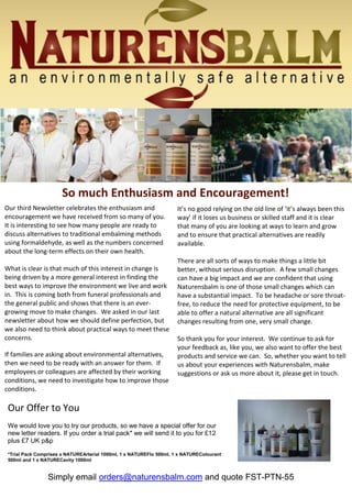 Simply
email orders@naturensbalm.co
m and quote FST-PTN-55
Our third Newsletter celebrates the enthusiasm and
encouragement we have received from so many of you.
It is interesting to see how many people are ready to
discuss alternatives to traditional embalming methods
using formaldehyde, as well as the numbers concerned
about the long-term effects on their own health.
What is clear is that much of this interest in change is
being driven by a more general interest in finding the
best ways to improve the environment we live and work
in. This is coming both from funeral professionals and
the general public and shows that there is an ever-
growing move to make changes. We asked in our last
newsletter about how we should define perfection, but
we also need to think about practical ways to meet these
concerns.
If families are asking about environmental alternatives,
then we need to be ready with an answer for them. If
employees or colleagues are affected by their working
conditions, we need to investigate how to improve those
conditions.
It’s no good relying on the old line of ‘it’s always been this
way’ if it loses us business or skilled staff and it is clear
that many of you are looking at ways to learn and grow
and to ensure that practical alternatives are readily
available.
There are all sorts of ways to make things a little bit
better, without serious disruption. A few small changes
can have a big impact and we are confident that using
Naturensbalm is one of those small changes which can
have a substantial impact. To be headache or sore throat-
free, to reduce the need for protective equipment, to be
able to offer a natural alternative are all significant
changes resulting from one, very small change.
So thank you for your interest. We continue to ask for
your feedback as, like you, we also want to offer the best
products and service we can. So, whether you want to tell
us about your experiences with Naturensbalm, make
suggestions or ask us more about it, please get in touch.
So much Enthusiasm and Encouragement!
Our Offer to You
We would love you to try our products, so we have a special offer for our
new letter readers. If you order a trial pack* we will send it to you for £12
plus £7 UK p&p
*Trial Pack Comprises x NATUREArterial 1000ml, 1 x NATUREFlo 500ml, 1 x NATUREColourant
500ml and 1 x NATURECavity 1000ml
Simply email orders@naturensbalm.com and quote FST-PTN-55
 