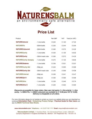 Price List
Product Net GBP VAT Total (Inc VAT)
NATUREArterial - 1 Litre bottle £ 6.02 £ 1.20 £ 7.22
NATUREFlo - 500ml bottle £ 2.20 £ 0.44 £ 2.64
NATUREColourant - 500ml bottle £ 3.60 £ 0.72 £ 4.32
NATURECavity - 1 Litre bottle £ 5.02 £ 1.00 £ 6.02
NATURECavity - 350ml mastic tube £ 3.60 £ 0.72 £ 4.32
NATURECavity Autopsy - 1 Litre bottle £ 6.72 £ 1.34 £ 8.06
NATUREOedema - 1 Litre bottle £ 2.56 £ 0.51 £ 3.07
NATURECavity Gel - 500g tub £ 3.24 £ 0.65 £ 3.89
NATURECavity Gel - 350ml mastic tube £ 3.40 £ 0.68 £ 4.08
NATUREExternal - 500g tub £ 2.06 £ 0.41 £ 2.47
NATUREGel X - 500g tub £ 3.30 £ 0.66 £ 3.96
NATUREUltra - 1 Litre bottle £ 2.28 £ 0.46 £ 2.74
NATUREUltra X - 1 Litre bottle £ 3.20 £ 0.64 £ 3.84
Discounts are possible for large orders. New user trial packs (1 x litre arterial, 1 x litre
cavity, 1 x 500ml Flo, 1 x 500ml colourant) are available for £ 15.00 plus VAT (£ 18.00).
Delivery is chargeable on all orders.
For more information please do not hesitate to contact us or go to our website where you can download our
combined Information Pack / Embalming Product Range / Practical Guide for New Users and
also the MSDS Technical Data Sheets.
www.naturensbalm.com Telephone: + 44 (0)207 582 1747 Email: enquiries@naturensbalm.com
Naturensbalm Limited, 17 Hackford Walk, 119-123 Hackford Road, London, SW9 0QT
Company Registration in England and Wales No.: 8824331 VAT Registration No.: 178 5701 76
 