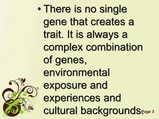 Page 3
• There is no single
gene that creates a
trait. It is always a
complex combination
of genes,
environmental
exposure and
experiences and
cultural backgrounds.
 