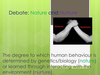 Debate: Nature and Nurture 
The degree to which human behaviour is 
determined by genetics/biology (nature) 
or learned through interacting with the 
environment (nurture) 
 
