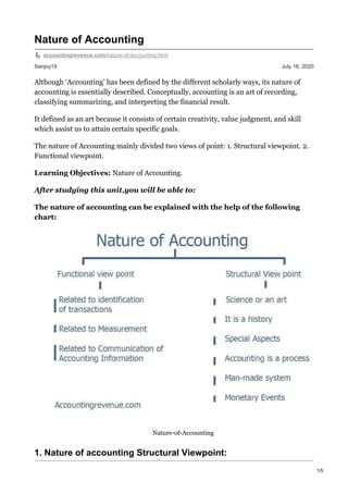 Sanjoy19 July 16, 2020
Nature of Accounting
accountingrevenue.com/nature-of-accounting.html
Although ‘Accounting’ has been defined by the different scholarly ways, its nature of
accounting is essentially described. Conceptually, accounting is an art of recording,
classifying summarizing, and interpreting the financial result.
It defined as an art because it consists of certain creativity, value judgment, and skill
which assist us to attain certain specific goals.
The nature of Accounting mainly divided two views of point: 1. Structural viewpoint. 2.
Functional viewpoint.
Learning Objectives: Nature of Accounting.
After studying this unit,you will be able to:
The nature of accounting can be explained with the help of the following
chart:
Nature-of-Accounting
1. Nature of accounting Structural Viewpoint:
1/5
 