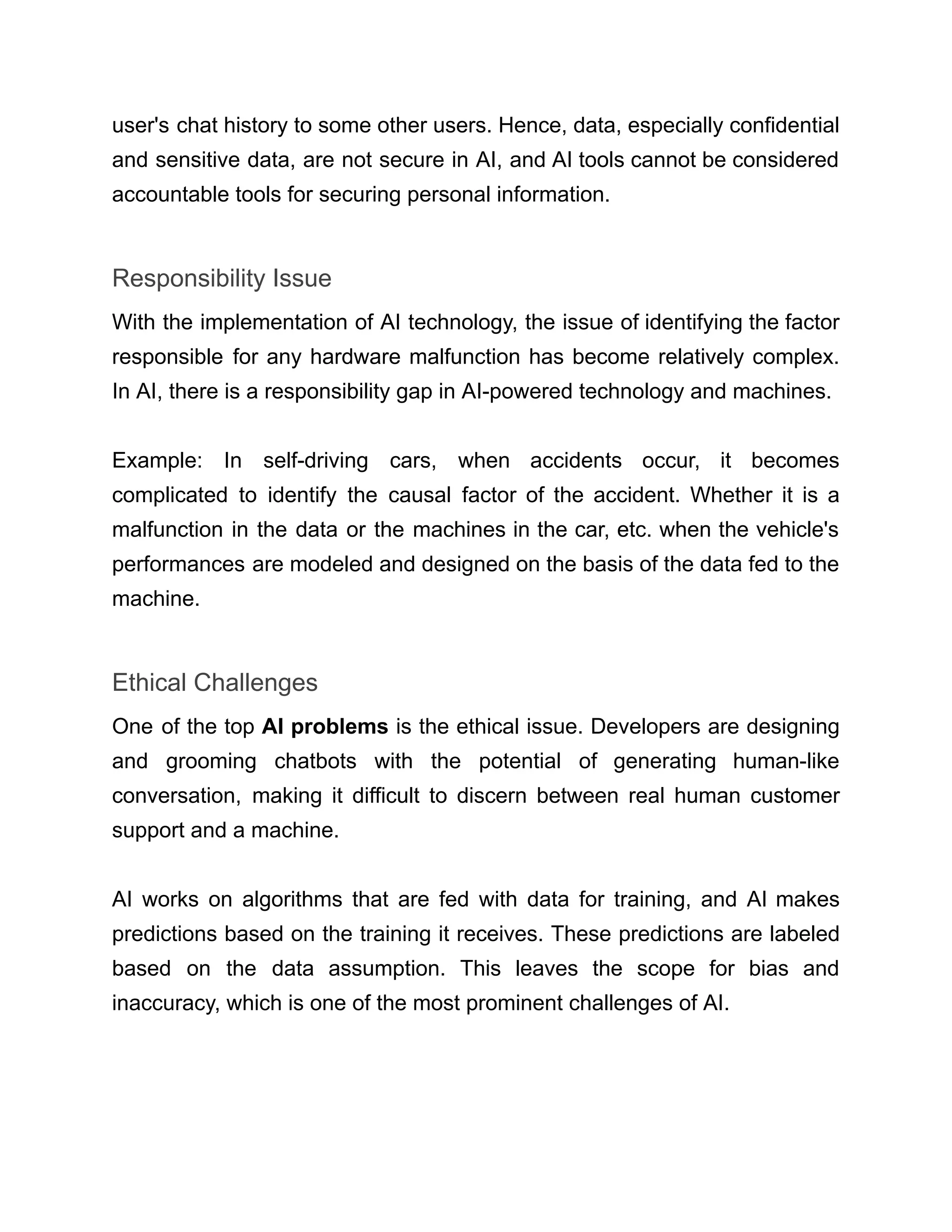 user's chat history to some other users. Hence, data, especially confidential
and sensitive data, are not secure in AI, and AI tools cannot be considered
accountable tools for securing personal information.
Responsibility Issue
With the implementation of AI technology, the issue of identifying the factor
responsible for any hardware malfunction has become relatively complex.
In AI, there is a responsibility gap in AI-powered technology and machines.
Example: In self-driving cars, when accidents occur, it becomes
complicated to identify the causal factor of the accident. Whether it is a
malfunction in the data or the machines in the car, etc. when the vehicle's
performances are modeled and designed on the basis of the data fed to the
machine.
Ethical Challenges
One of the top AI problems is the ethical issue. Developers are designing
and grooming chatbots with the potential of generating human-like
conversation, making it difficult to discern between real human customer
support and a machine.
AI works on algorithms that are fed with data for training, and AI makes
predictions based on the training it receives. These predictions are labeled
based on the data assumption. This leaves the scope for bias and
inaccuracy, which is one of the most prominent challenges of AI.
 