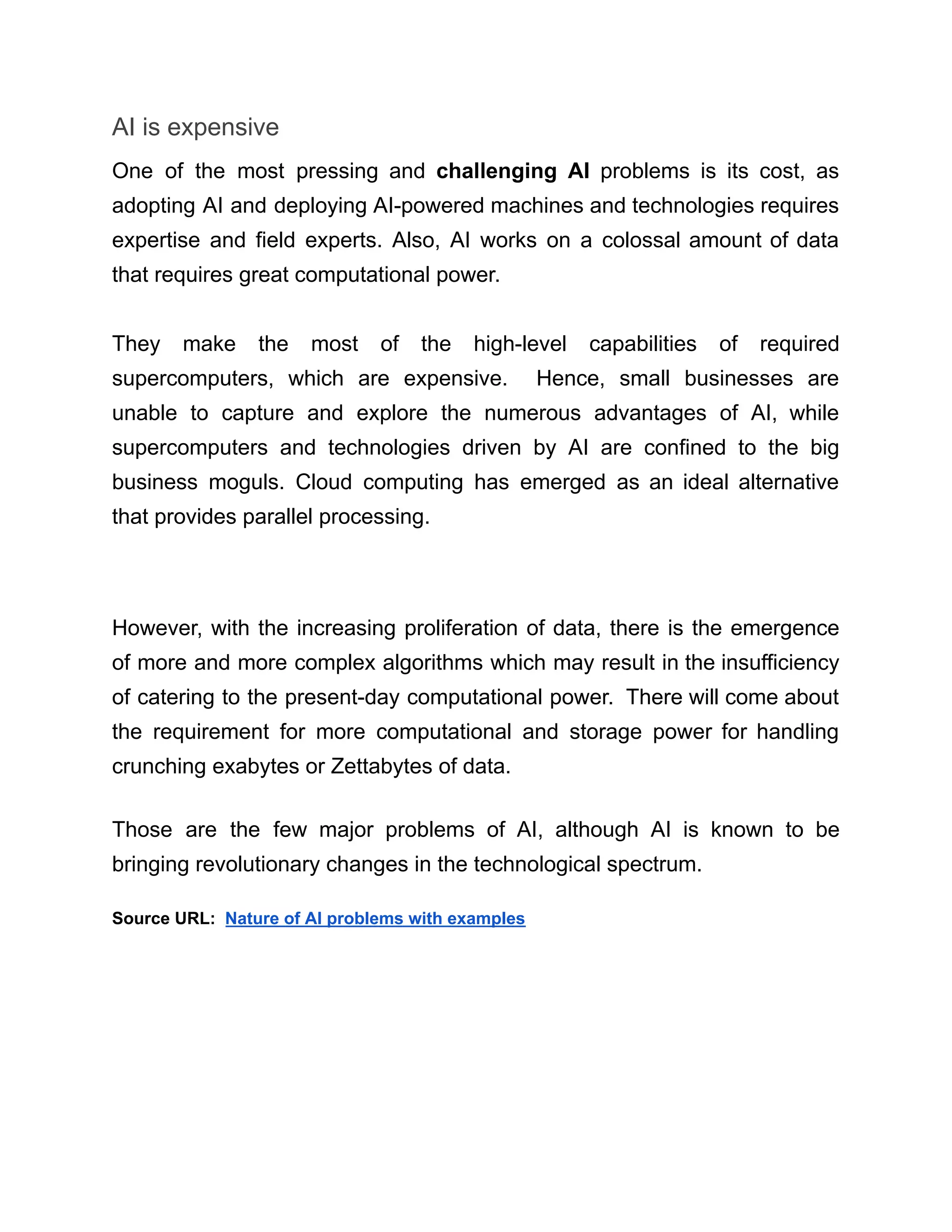 AI is expensive
One of the most pressing and challenging AI problems is its cost, as
adopting AI and deploying AI-powered machines and technologies requires
expertise and field experts. Also, AI works on a colossal amount of data
that requires great computational power.
They make the most of the high-level capabilities of required
supercomputers, which are expensive. Hence, small businesses are
unable to capture and explore the numerous advantages of AI, while
supercomputers and technologies driven by AI are confined to the big
business moguls. Cloud computing has emerged as an ideal alternative
that provides parallel processing.
However, with the increasing proliferation of data, there is the emergence
of more and more complex algorithms which may result in the insufficiency
of catering to the present-day computational power. There will come about
the requirement for more computational and storage power for handling
crunching exabytes or Zettabytes of data.
Those are the few major problems of AI, although AI is known to be
bringing revolutionary changes in the technological spectrum.
Source URL: Nature of AI problems with examples
 